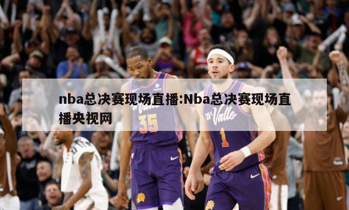 nba总决赛现场直播:Nba总决赛现场直播央视网