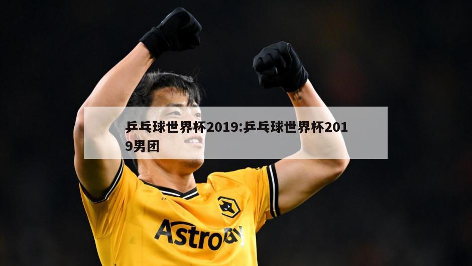 乒乓球世界杯2019:乒乓球世界杯2019男团