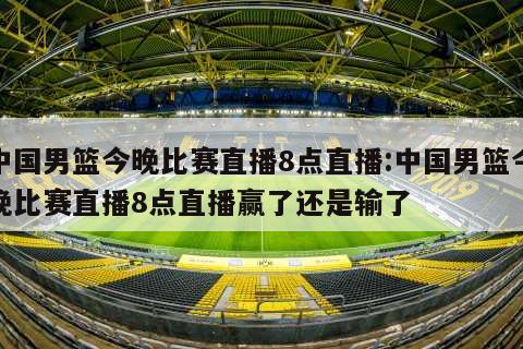 中国男篮今晚比赛直播8点直播:中国男篮今晚比赛直播8点直播赢了还是输了