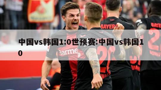 中国vs韩国1:0世预赛:中国vs韩国10