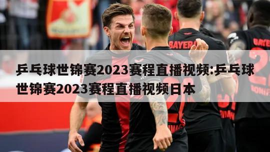 乒乓球世锦赛2023赛程直播视频:乒乓球世锦赛2023赛程直播视频日本