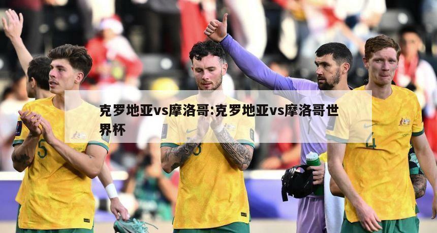 克罗地亚vs摩洛哥:克罗地亚vs摩洛哥世界杯